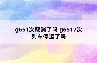 g651次取消了吗 g6517次列车停运了吗